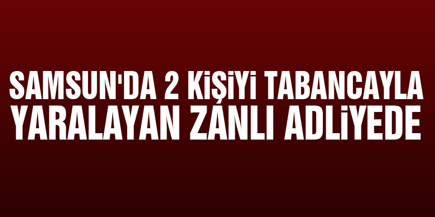 Samsun'da 2 kişiyi tabancayla yaralayan zanlı adliyede