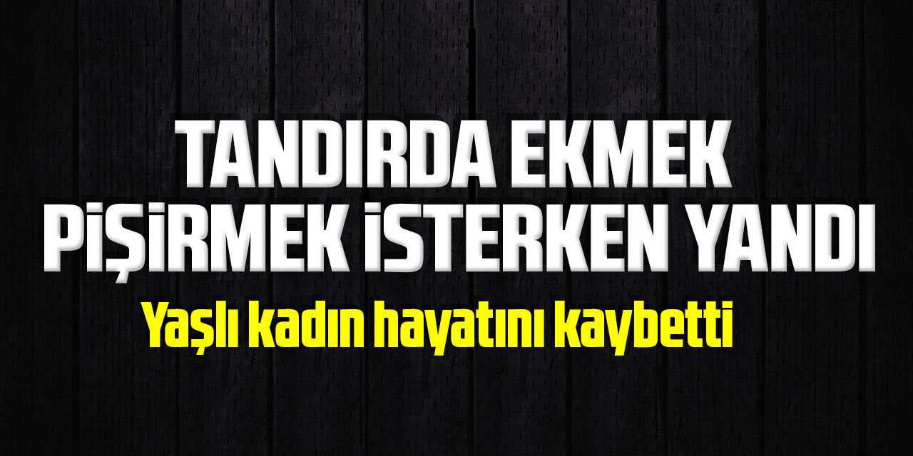 Tandırda ekmek pişirmek isterken yanan yaşlı kadın hayatını kaybetti