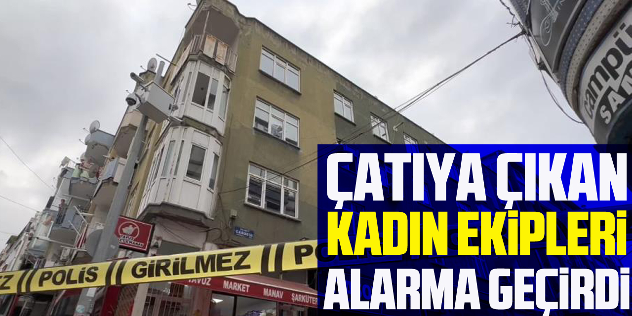 Çatıya çıkan kadın ekipleri alarma geçirdi