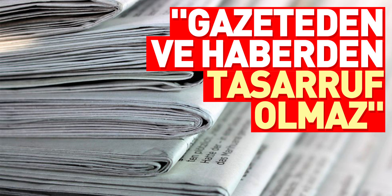 "Gazeteden ve haberden tasarruf olmaz"