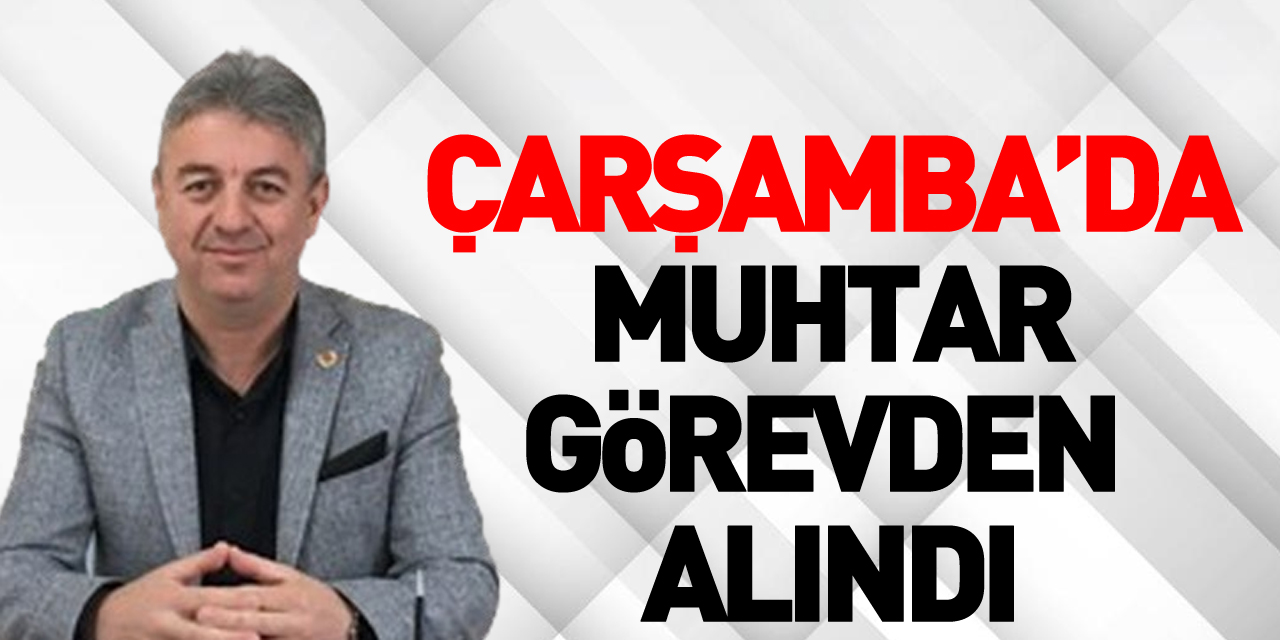 Çarşamba’da muhtar görevden alındı !