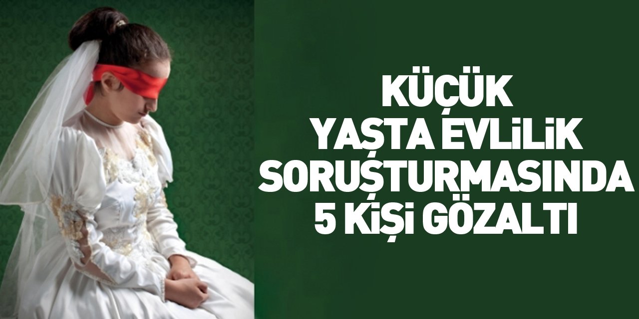 ÇOCUK GELİN SORUŞTURMASINDA 5 GÖZALTI