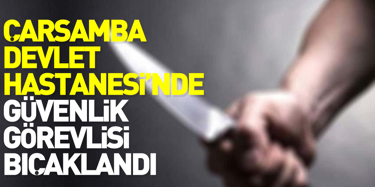 ÇARŞAMBA DEVLET HASTANESİ'NDE GÜVENLİK GÖREVLİSİ BIÇAKLANDI