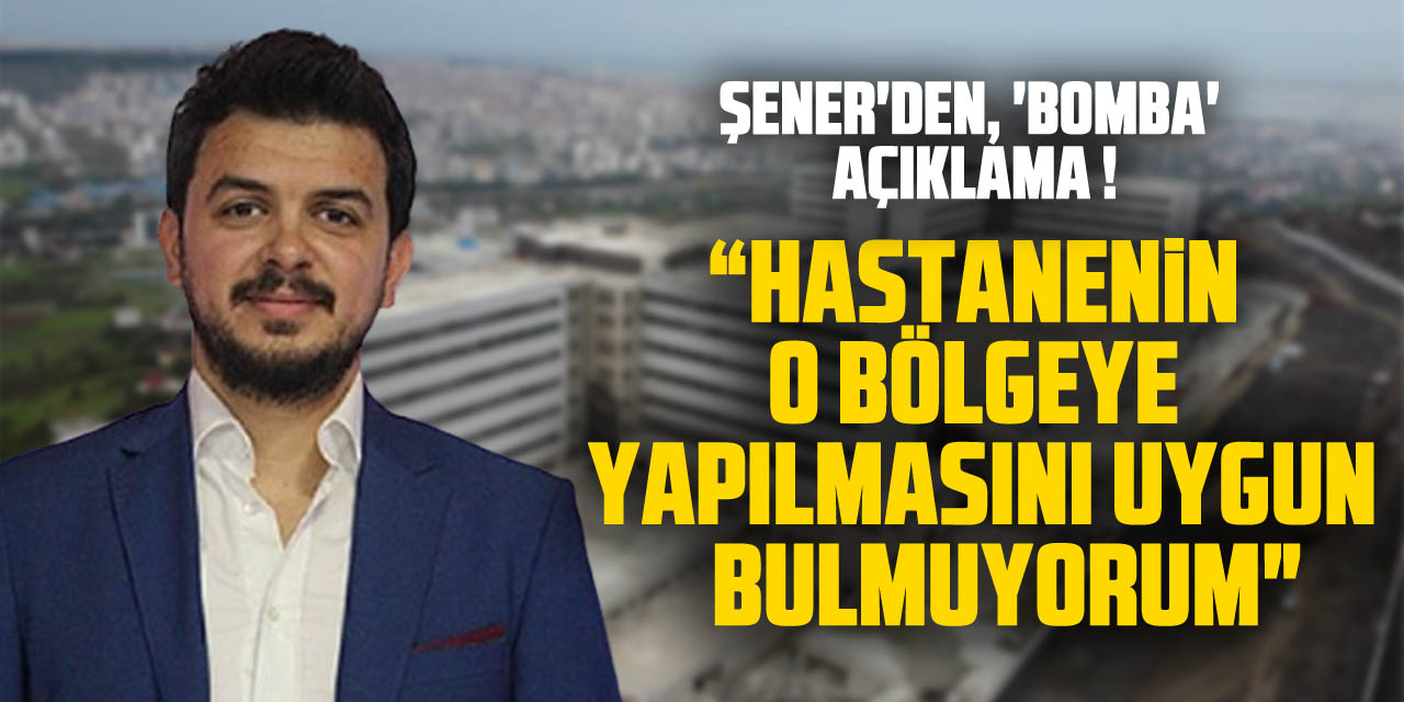 ŞENER'DEN, 'BOMBA' AÇIKLAMA ! " HASTANENİN O BÖLGEYE YAPILMASINI UYGUN BULMUYORUM"