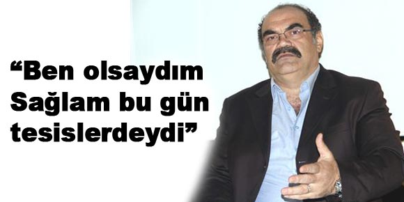 “Ben olsaydım Sağlam bu gün tesislerdeydi”