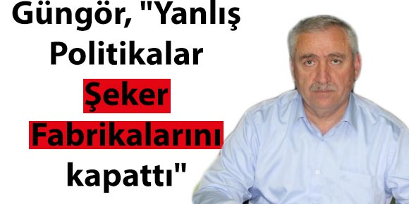 Güngör, Yanlış Politikalar Şeker Fabrikalarını kapattı