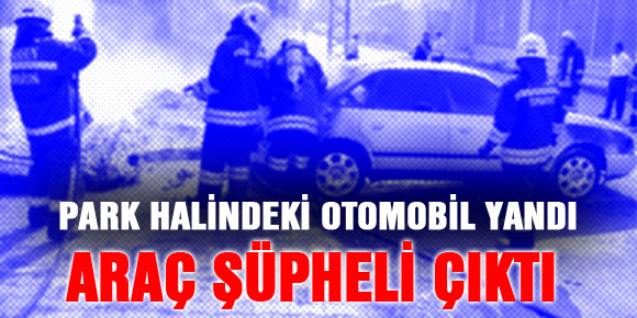 PARK HALİNDEKİ OTOMOBİL YANDI, ARAÇ ŞÜPHELİ ÇIKTI