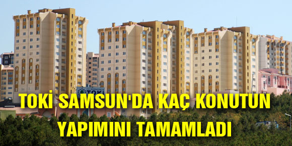 TOKİ SAMSUNDA KAÇ KONUTUN YAPIMINI TAMAMLADI