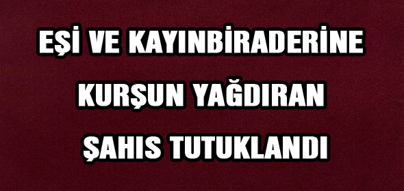 EŞİ VE KAYINBİRADERİNE KURŞUN YAĞDIRAN ŞAHIS TUTUKLANDI