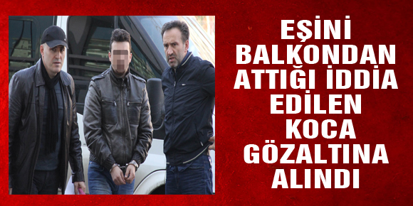 EŞİNİ BALKONDAN ATTIĞI İDDİA EDİLEN KOCA GÖZALTINA ALINDI