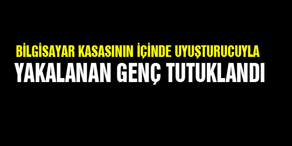 BİLGİSAYAR KASASININ İÇİNDE UYUŞTURUCUYLA YAKALANAN GENÇ TUTUKLANDI