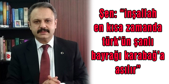 Şen: “inşallah en kısa zamanda türk’ün şanlı bayrağı karabağ’a asılır”