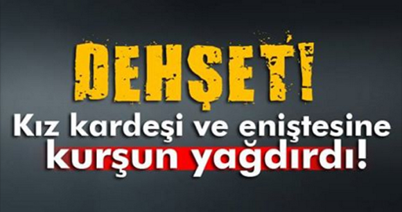 Kız kardeşi ve eniştesine kurşun yağdırdı