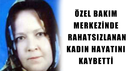 ÖZEL BAKIM MERKEZİNDE RAHATSIZLANAN KADIN HAYATINI KAYBETTİ