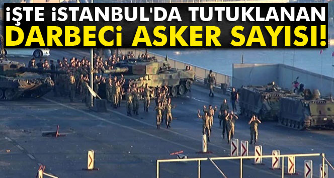 İşte İstanbulda tutuklanan darbeci asker sayısı