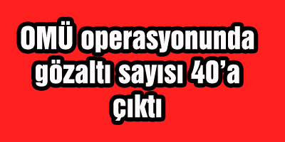 OMÜ operasyonunda gözaltı sayısı 40’a çıktı