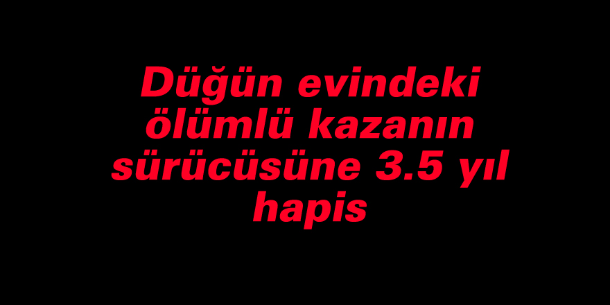 Düğün evindeki ölümlü kazanın sürücüsüne 3.5 yıl hapis