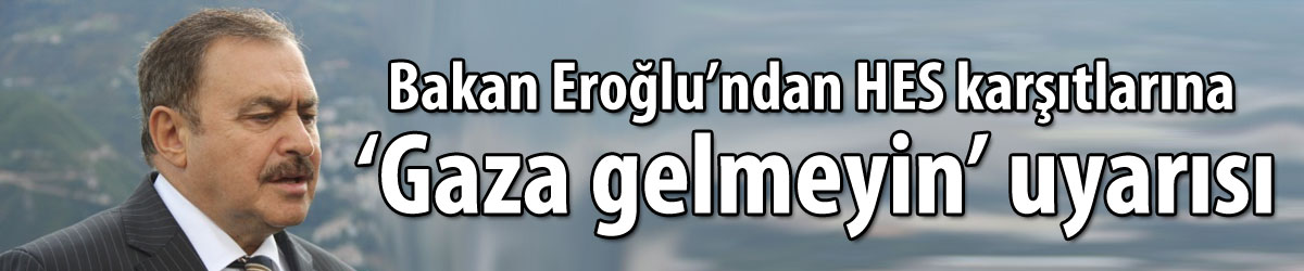 Bakan Eroğlu’ndan HES karşıtlarına ’Gaza gelmeyin’ uyarısı