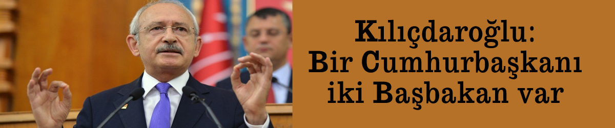 Kılıçdaroğlu: Bir Cumhurbaşkanı iki Başbakan var