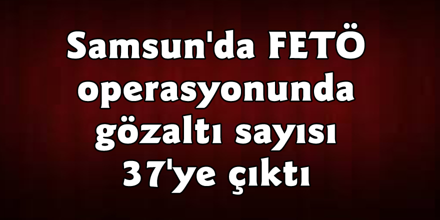 Samsun'da FETÖ operasyonunda gözaltı sayısı 37'ye çıktı