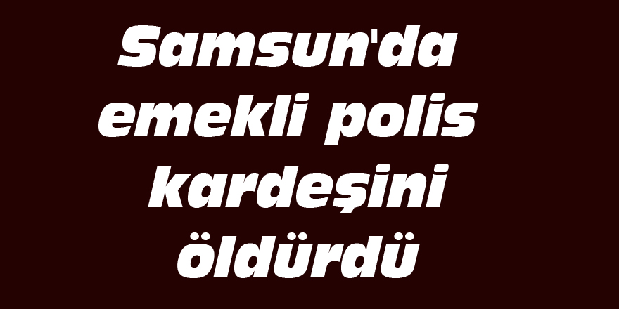 Samsun'da emekli polis kardeşini öldürdü