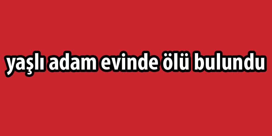 Yakınlarının haber alamadığı yaşlı adam evinde ölü bulundu