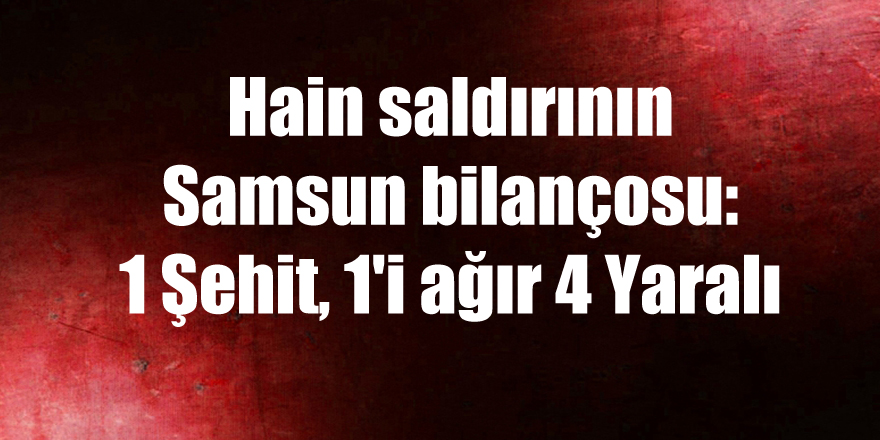 Hain saldırının Samsun bilançosu: 1 Şehit, 1'i ağır 4 Yaralı