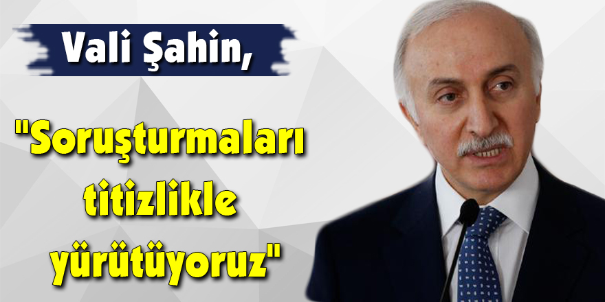 Vali Şahin, "Soruşturmaları titizlikle yürütüyoruz"