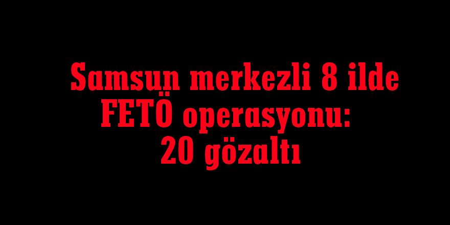  Samsun merkezli 8 ilde FETÖ operasyonu: 20 gözaltı
