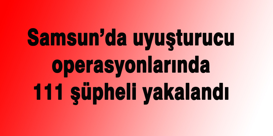 Samsun’da uyuşturucu operasyonlarında 111 şüpheli yakalandı