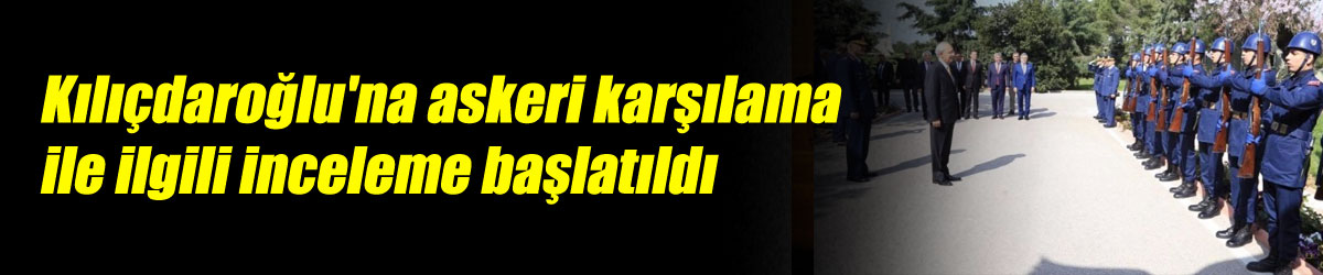 Kılıçdaroğlu'na askeri karşılama ile ilgili inceleme başlatıldı