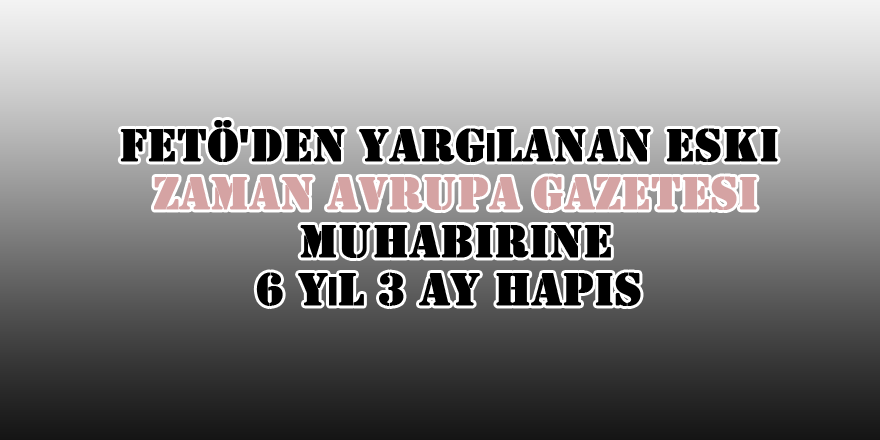 FETÖ'den yargılanan eski Zaman Avrupa gazetesi muhabirine 6 yıl 3 ay hapis