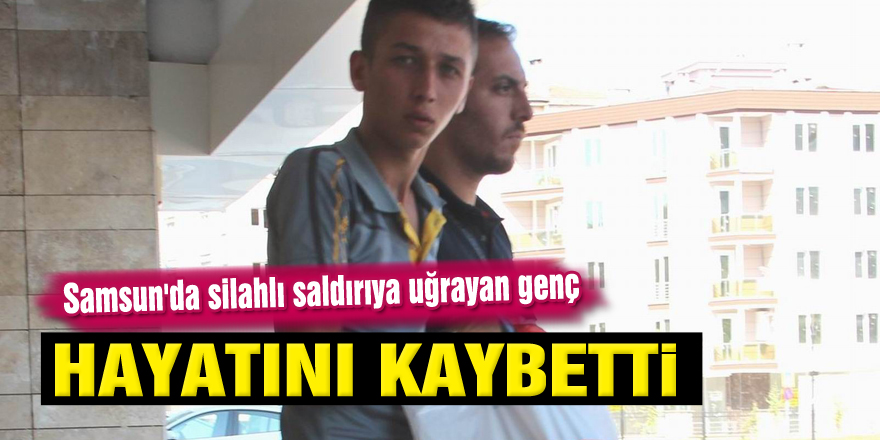 Samsun'da silahlı saldırıya uğrayan genç hayatını kaybetti