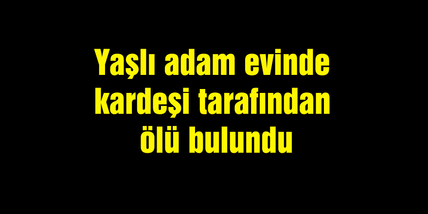 Yaşlı adam evinde kardeşi tarafından ölü bulundu