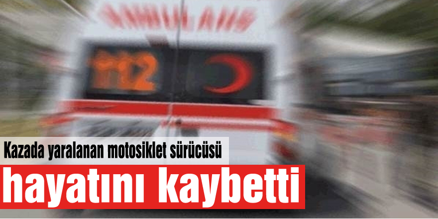 Kazada yaralanan motosiklet sürücüsü hayatını kaybetti