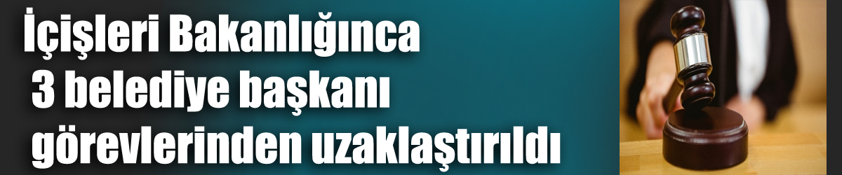 İçişleri Bakanlığınca 3 belediye başkanı görevlerinden uzaklaştırıldı