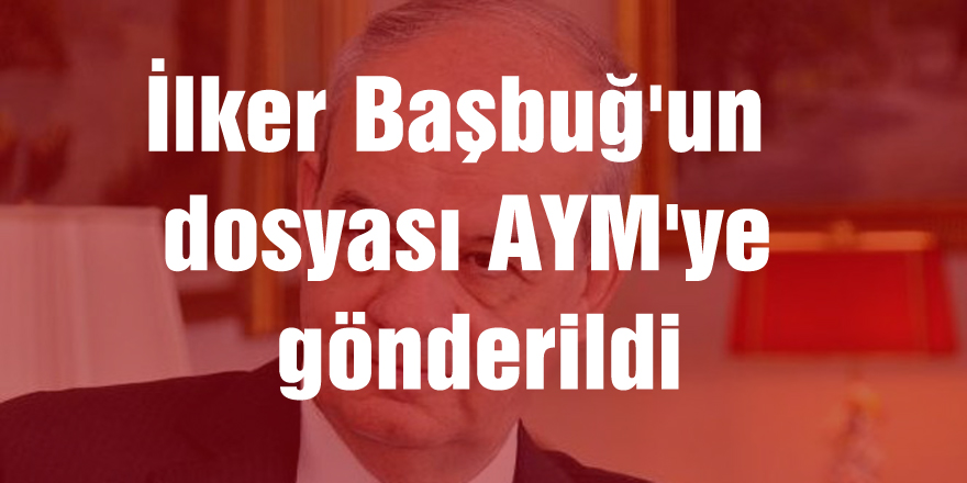 İlker Başbuğ'un dosyası AYM'ye gönderildi