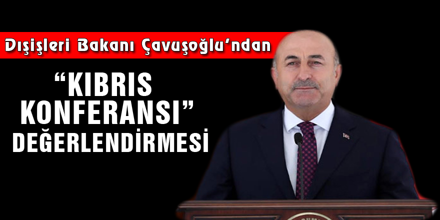 Dışişleri Bakanı Çavuşoğlu’ndan “Kıbrıs Konferansı” değerlendirmesi