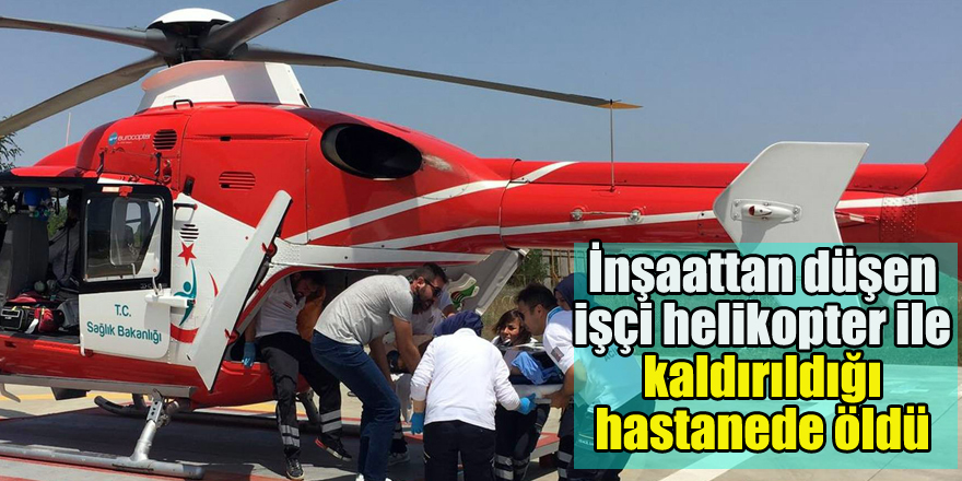 İnşaattan düşen işçi helikopter ile kaldırıldığı hastanede öldü