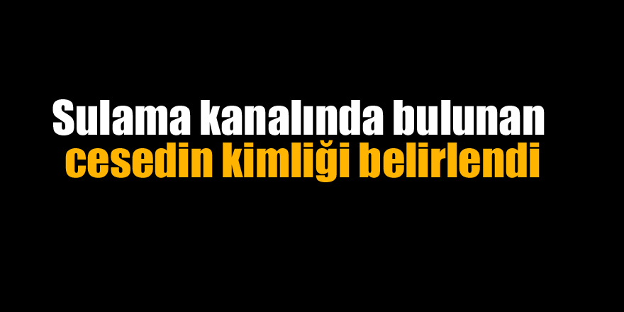 Sulama kanalında bulunan cesedin kimliği belirlendi