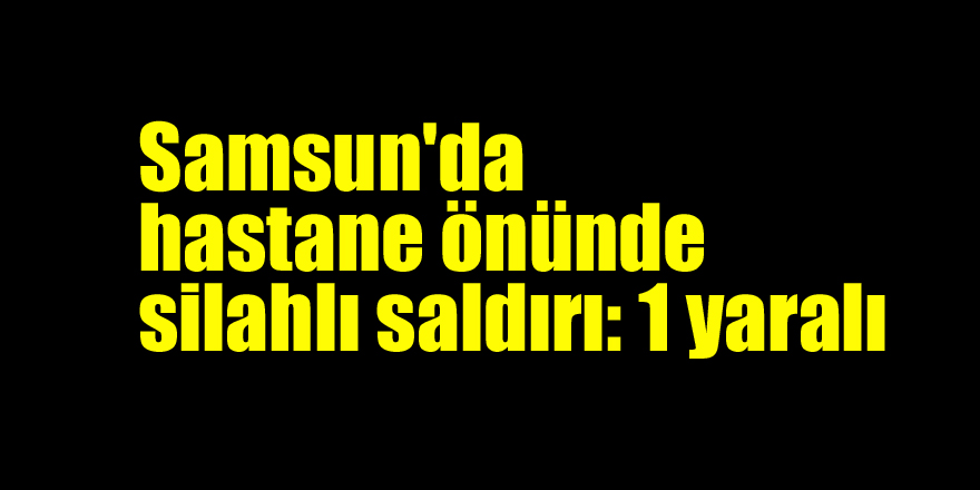 Samsun'da hastane önünde silahlı saldırı: 1 yaralı