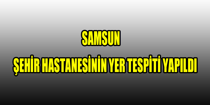 Samsun şehir hastanesinin yer tespiti yapıldı