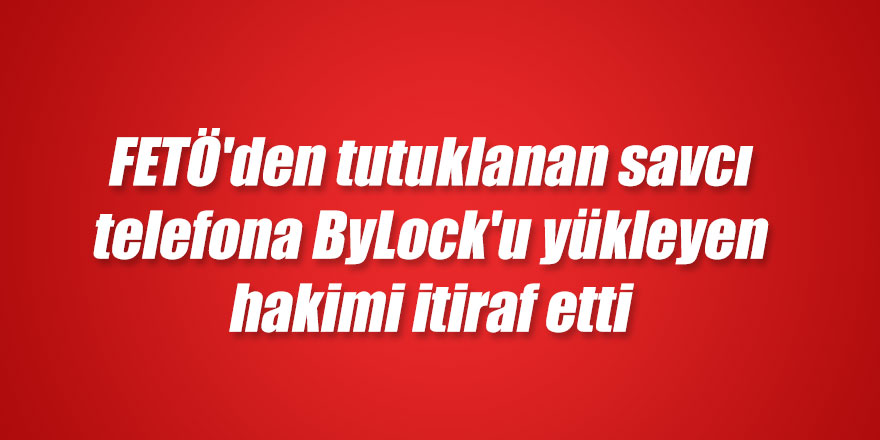 FETÖ'den tutuklanan savcı telefona ByLock'u yükleyen hakimi itiraf etti 