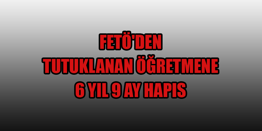  FETÖ'den tutuklanan öğretmene 6 yıl 9 ay hapis