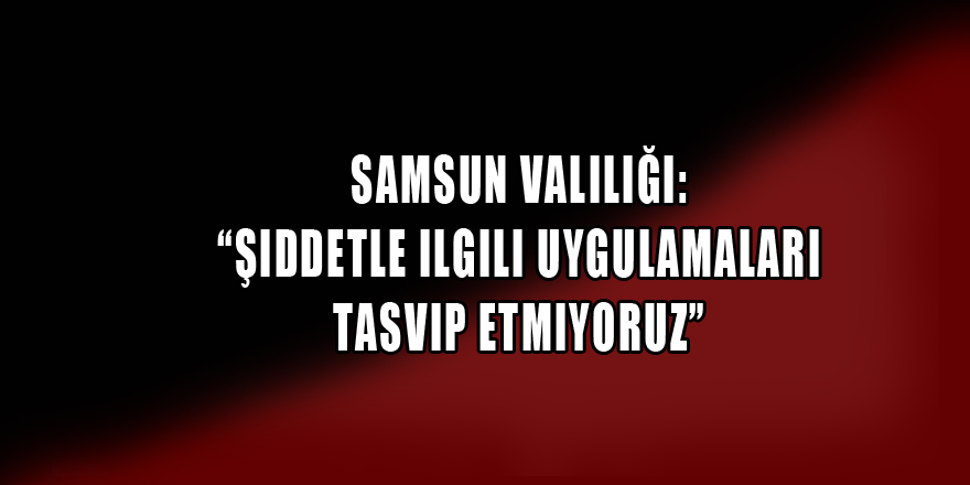 Samsun Valiliği: “Şiddetle ilgili uygulamaları tasvip etmiyoruz”