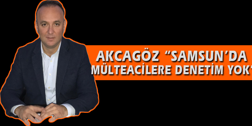 AKCAGÖZ: “SAMSUN’DA MÜLTECİLERE DENETİM YOK”