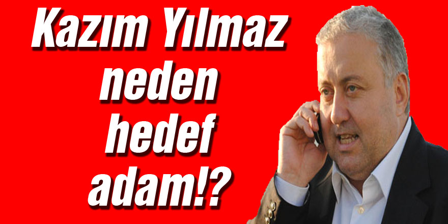 Kazım Yılmaz neden hedef adam!?