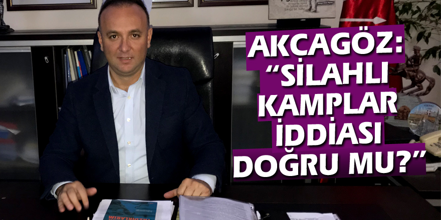 AKCAGÖZ: “SİLAHLI KAMPLAR İDDİASI DOĞRU MU? ”