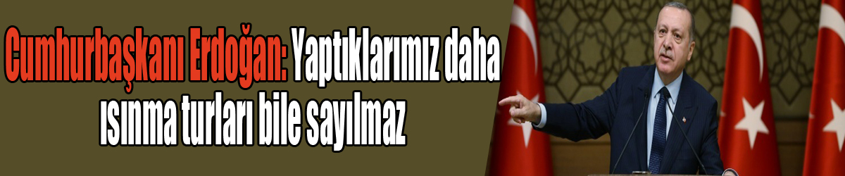 Cumhurbaşkanı Erdoğan: Yaptıklarımız daha ısınma turları bile sayılmaz