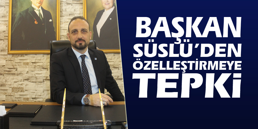 BAŞKAN SÜSLÜ’DEN ÖZELLEŞTİRMEYE TEPKİ